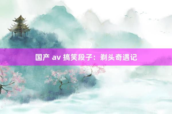 国产 av 搞笑段子：剃头奇遇记