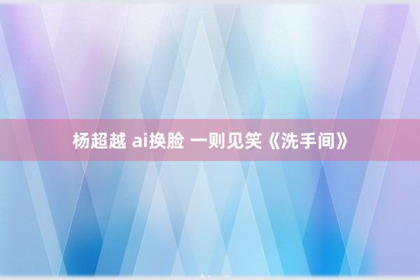 杨超越 ai换脸 一则见笑《洗手间》