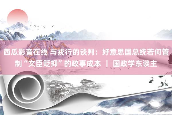 西瓜影音在线 与戎行的谈判：好意思国总统若何管制“文臣贬抑”的政事成本 ｜ 国政学东谈主