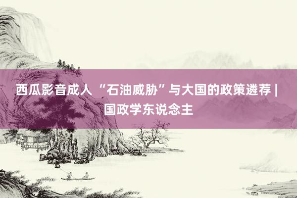 西瓜影音成人 “石油威胁”与大国的政策遴荐 | 国政学东说念主