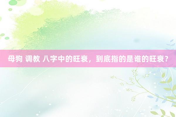母狗 调教 八字中的旺衰，到底指的是谁的旺衰？
