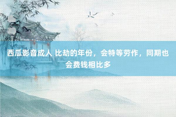 西瓜影音成人 比劫的年份，会特等劳作，同期也会费钱相比多