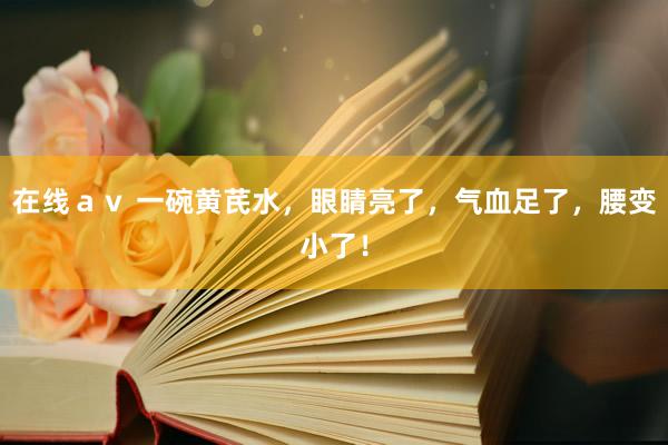 在线ａｖ 一碗黄芪水，眼睛亮了，气血足了，腰变小了！