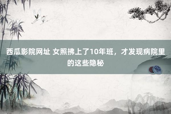 西瓜影院网址 女照拂上了10年班，才发现病院里的这些隐秘