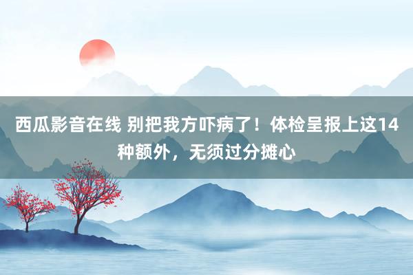 西瓜影音在线 别把我方吓病了！体检呈报上这14种额外，无须过分摊心
