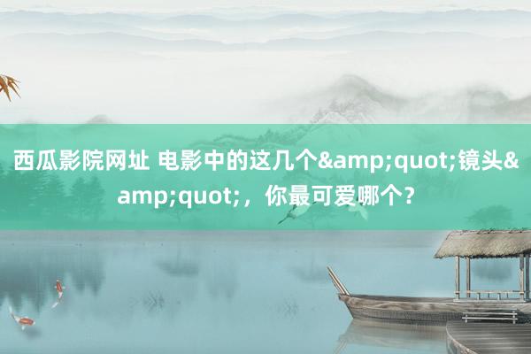 西瓜影院网址 电影中的这几个&quot;镜头&quot;，你最可爱哪个？