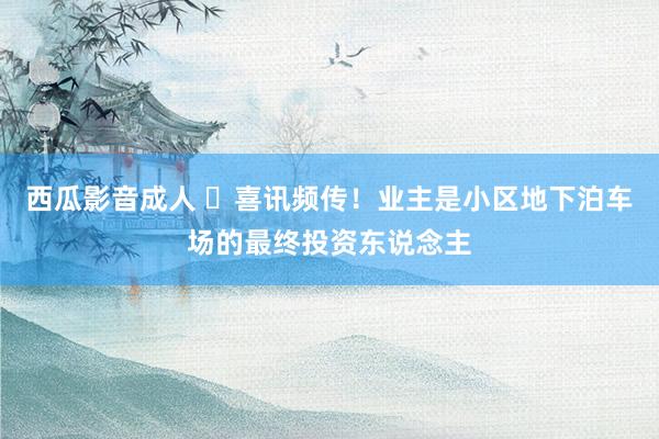 西瓜影音成人 ​喜讯频传！业主是小区地下泊车场的最终投资东说念主