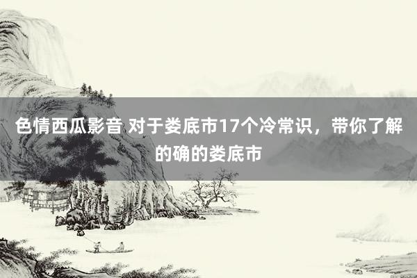 色情西瓜影音 对于娄底市17个冷常识，带你了解的确的娄底市