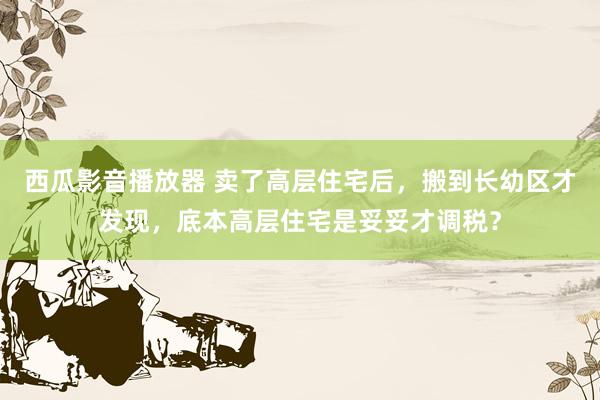 西瓜影音播放器 卖了高层住宅后，搬到长幼区才发现，底本高层住宅是妥妥才调税？