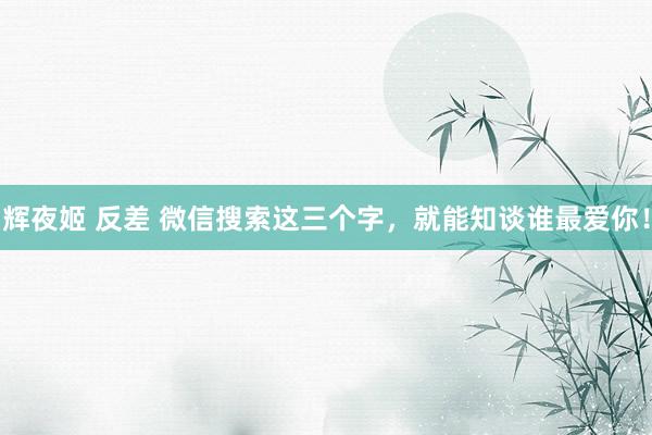 辉夜姬 反差 微信搜索这三个字，就能知谈谁最爱你！