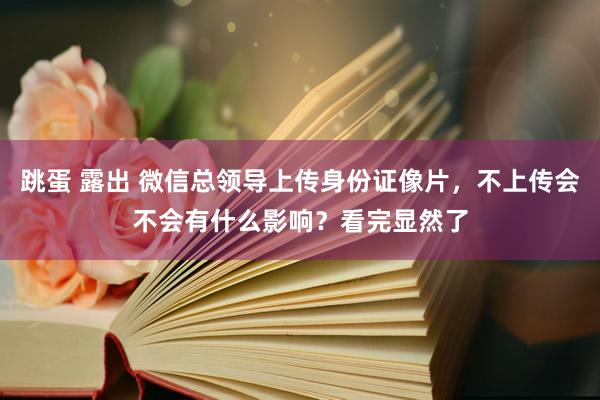 跳蛋 露出 微信总领导上传身份证像片，不上传会不会有什么影响？看完显然了