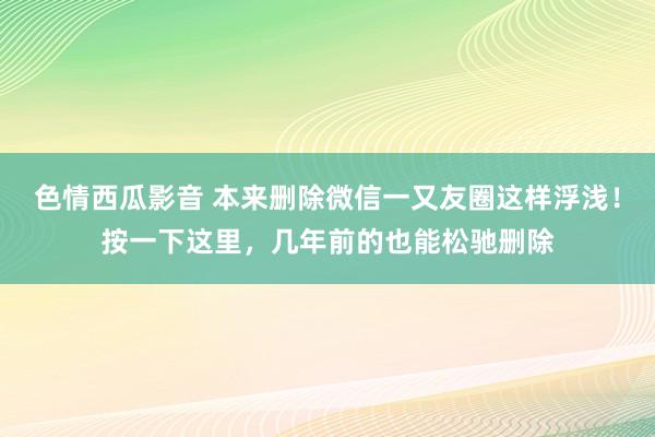 色情西瓜影音 本来删除微信一又友圈这样浮浅！按一下这里，几年前的也能松驰删除