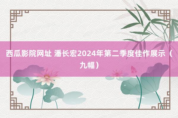 西瓜影院网址 潘长宏2024年第二季度佳作展示（九幅）