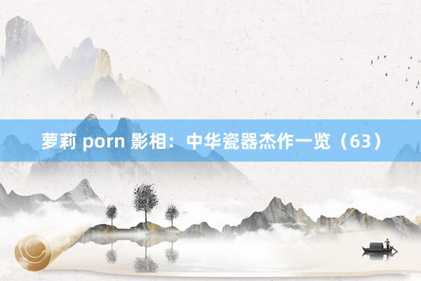 萝莉 porn 影相：中华瓷器杰作一览（63）