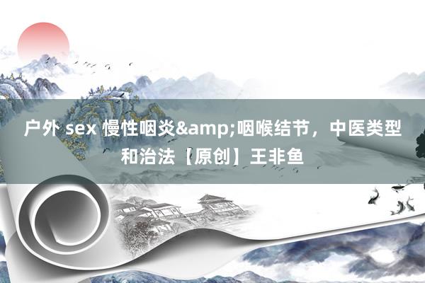 户外 sex 慢性咽炎&咽喉结节，中医类型和治法【原创】王非鱼