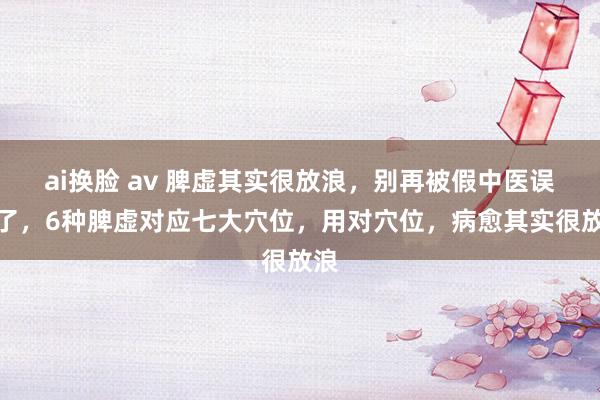 ai换脸 av 脾虚其实很放浪，别再被假中医误导了，6种脾虚对应七大穴位，用对穴位，病愈其实很放浪