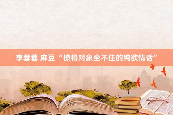 李蓉蓉 麻豆 “撩得对象坐不住的纯欲情话”