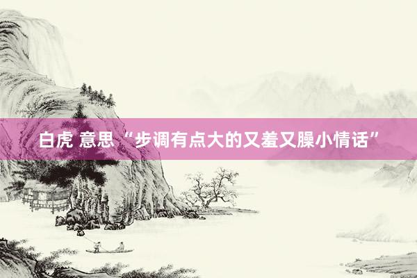 白虎 意思 “步调有点大的又羞又臊小情话”