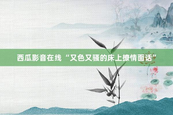 西瓜影音在线 “又色又骚的床上撩情面话”