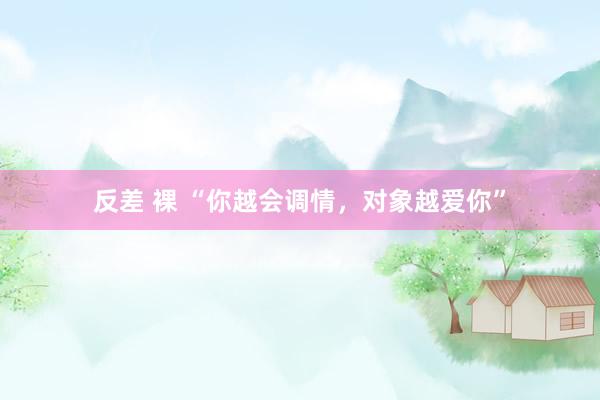 反差 裸 “你越会调情，对象越爱你”