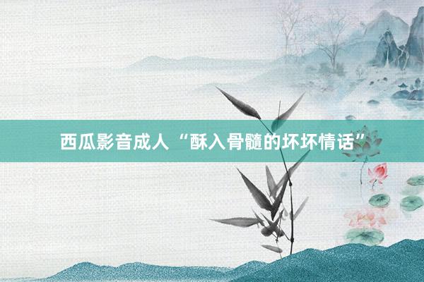 西瓜影音成人 “酥入骨髓的坏坏情话”