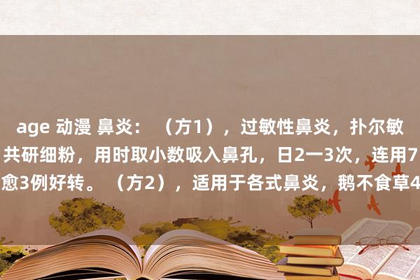 age 动漫 鼻炎： （方1），过敏性鼻炎，扑尔敏100片，龙脑2g。用法，共研细粉，用时取小数吸入鼻孔，日2一3次，连用7日，治83例80例全愈3例好转。 （方2），适用于各式鼻炎，鹅不食草4g白芷4g细辛12g苍耳子10g薄荷2g川芎3g
