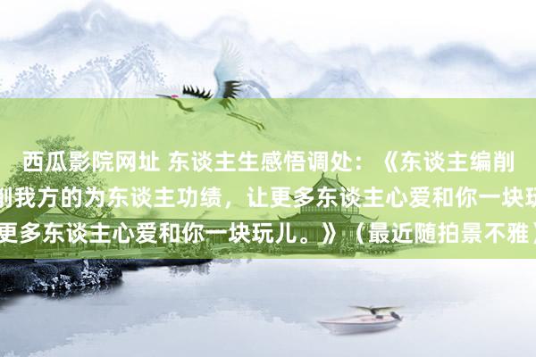 西瓜影院网址 东谈主生感悟调处：《东谈主编削气运最快的主见等于编削我方的为东谈主功绩，让更多东谈主心爱和你一块玩儿。》（最近随拍景不雅）