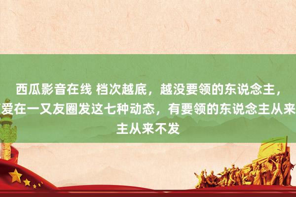西瓜影音在线 档次越底，越没要领的东说念主，越可爱在一又友圈发这七种动态，有要领的东说念主从来不发