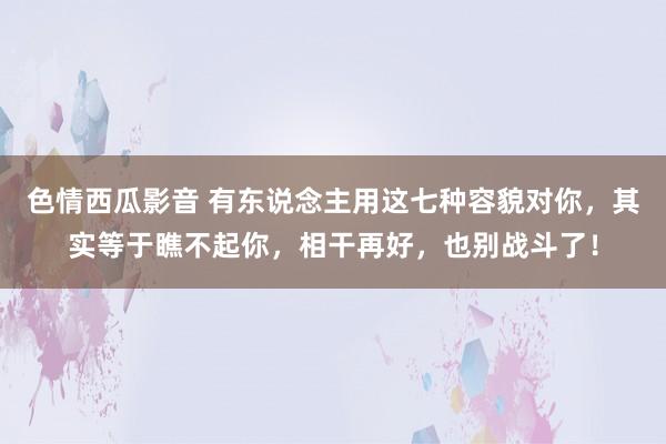 色情西瓜影音 有东说念主用这七种容貌对你，其实等于瞧不起你，相干再好，也别战斗了！