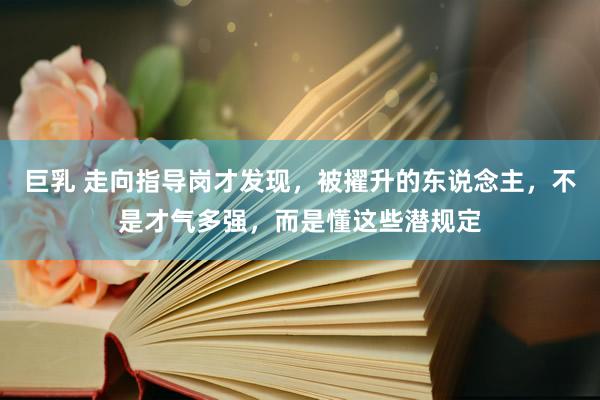 巨乳 走向指导岗才发现，被擢升的东说念主，不是才气多强，而是懂这些潜规定