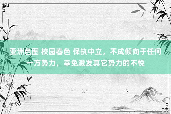 亚洲色图 校园春色 保执中立，不成倾向于任何一方势力，幸免激发其它势力的不悦