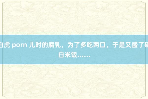 白虎 porn 儿时的腐乳，为了多吃两口，于是又盛了碗白米饭......