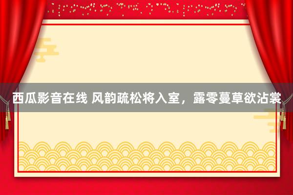 西瓜影音在线 风韵疏松将入室，露零蔓草欲沾裳
