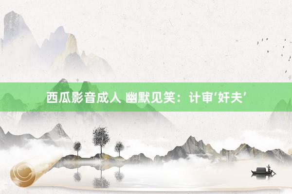 西瓜影音成人 幽默见笑：计审‘奸夫’