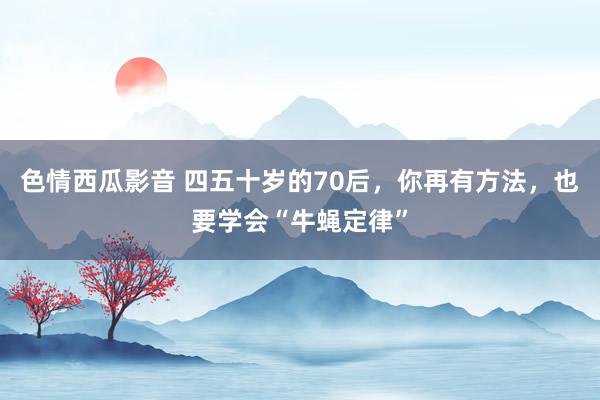色情西瓜影音 四五十岁的70后，你再有方法，也要学会“牛蝇定律”