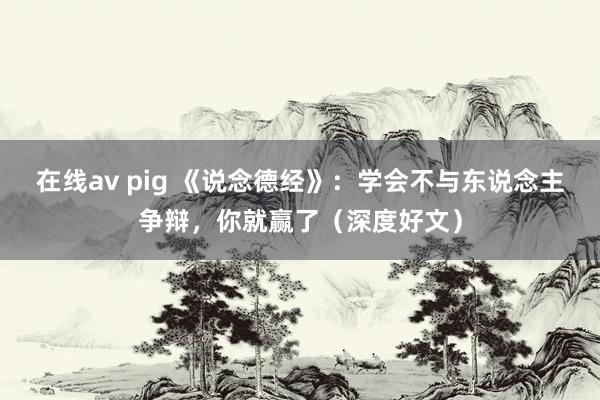 在线av pig 《说念德经》：学会不与东说念主争辩，你就赢了（深度好文）