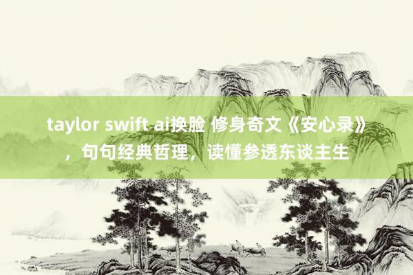 taylor swift ai换脸 修身奇文《安心录》，句句经典哲理，读懂参透东谈主生