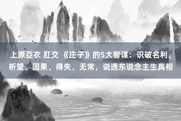 上原亞衣 肛交 《庄子》的5大智谋：识破名利、祈望、因果、得失、无常，说透东说念主生真相