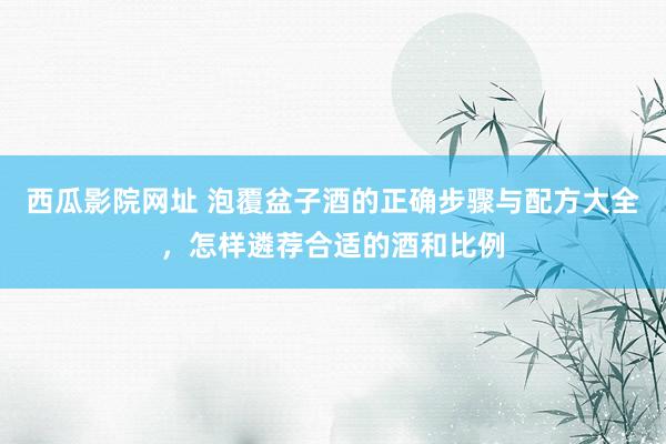 西瓜影院网址 泡覆盆子酒的正确步骤与配方大全，怎样遴荐合适的酒和比例