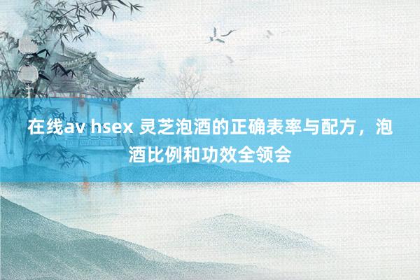 在线av hsex 灵芝泡酒的正确表率与配方，泡酒比例和功效全领会