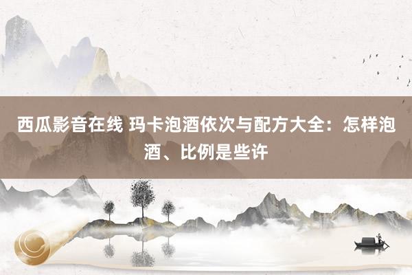 西瓜影音在线 玛卡泡酒依次与配方大全：怎样泡酒、比例是些许