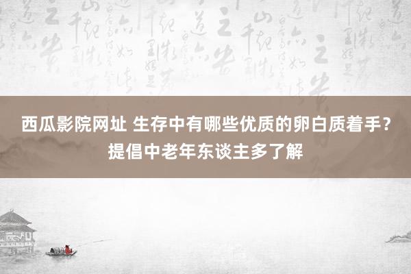 西瓜影院网址 生存中有哪些优质的卵白质着手？提倡中老年东谈主多了解