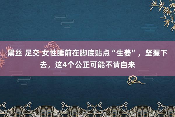 黑丝 足交 女性睡前在脚底贴点“生姜”，坚握下去，这4个公正可能不请自来