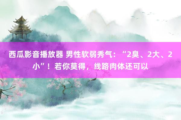 西瓜影音播放器 男性软弱秀气：“2臭、2大、2小”！若你莫得，线路肉体还可以