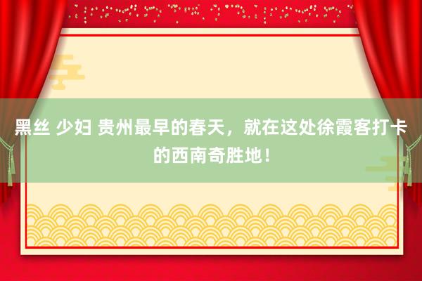 黑丝 少妇 贵州最早的春天，就在这处徐霞客打卡的西南奇胜地！