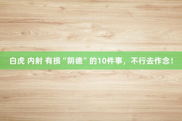 白虎 内射 有损“阴德”的10件事，不行去作念！