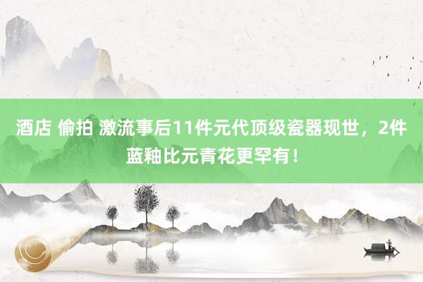酒店 偷拍 激流事后11件元代顶级瓷器现世，2件蓝釉比元青花更罕有！