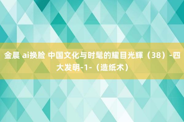 金晨 ai换脸 中国文化与时髦的耀目光輝（38）-四大发明-1-（造纸术）