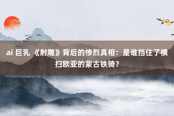 ai 巨乳 《射雕》背后的惨烈真相：是谁挡住了横扫欧亚的蒙古铁骑？