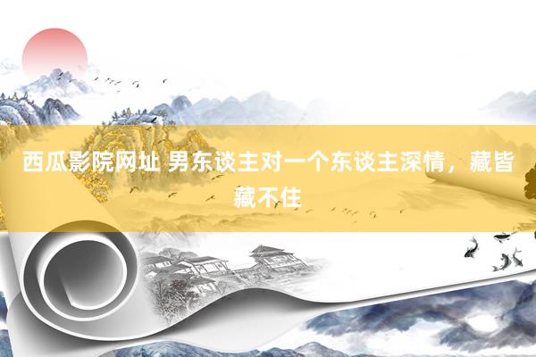 西瓜影院网址 男东谈主对一个东谈主深情，藏皆藏不住